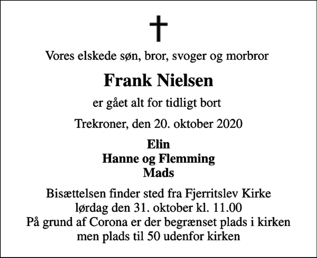 <p>Vores elskede søn, bror, svoger og morbror<br />Frank Nielsen<br />er gået alt for tidligt bort<br />Trekroner, den 20. oktober 2020<br />Elin Hanne og Flemming Mads<br />Bisættelsen finder sted fra Fjerritslev Kirke lørdag den 31. oktober kl. 11.00 På grund af Corona er der begrænset plads i kirken men plads til 50 udenfor kirken</p>