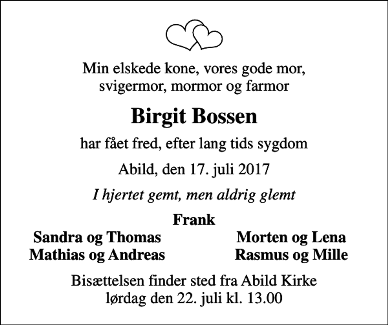 <p>Min elskede kone, vores gode mor, svigermor, mormor og farmor<br />Birgit Bossen<br />har fået fred, efter lang tids sygdom<br />Abild, den 17. juli 2017<br />I hjertet gemt, men aldrig glemt<br />Frank<br />Sandra og Thomas<br />Morten og Lena<br />Mathias og Andreas<br />Rasmus og Mille<br />Bisættelsen finder sted fra Abild Kirke lørdag den 22. juli kl. 13.00</p>