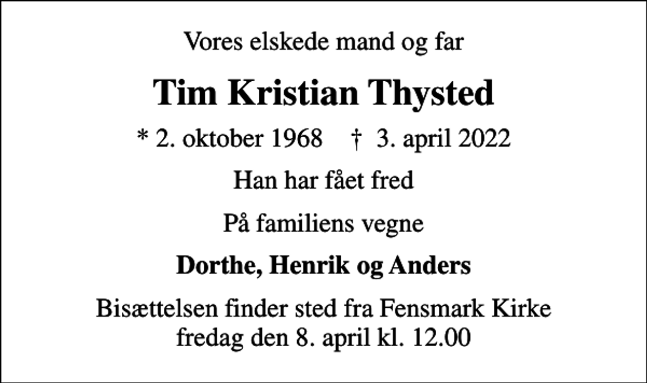 <p>Vores elskede mand og far<br />Tim Kristian Thysted<br />* 2. oktober 1968 ✝ 3. april 2022<br />Han har fået fred<br />På familiens vegne<br />Dorthe, Henrik og Anders<br />Bisættelsen finder sted fra Fensmark Kirke fredag den 8. april kl. 12.00</p>