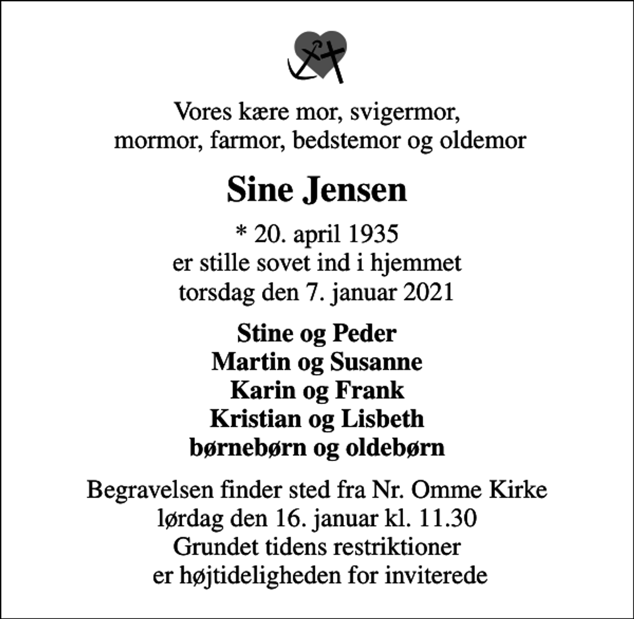 <p>Vores kære mor, svigermor, mormor, farmor, bedstemor og oldemor<br />Sine Jensen<br />* 20. april 1935 er stille sovet ind i hjemmet torsdag den 7. januar 2021<br />Stine og Peder Martin og Susanne Karin og Frank Kristian og Lisbeth børnebørn og oldebørn<br />Begravelsen finder sted fra Nr. Omme Kirke lørdag den 16. januar kl. 11.30 Grundet tidens restriktioner er højtideligheden for inviterede</p>