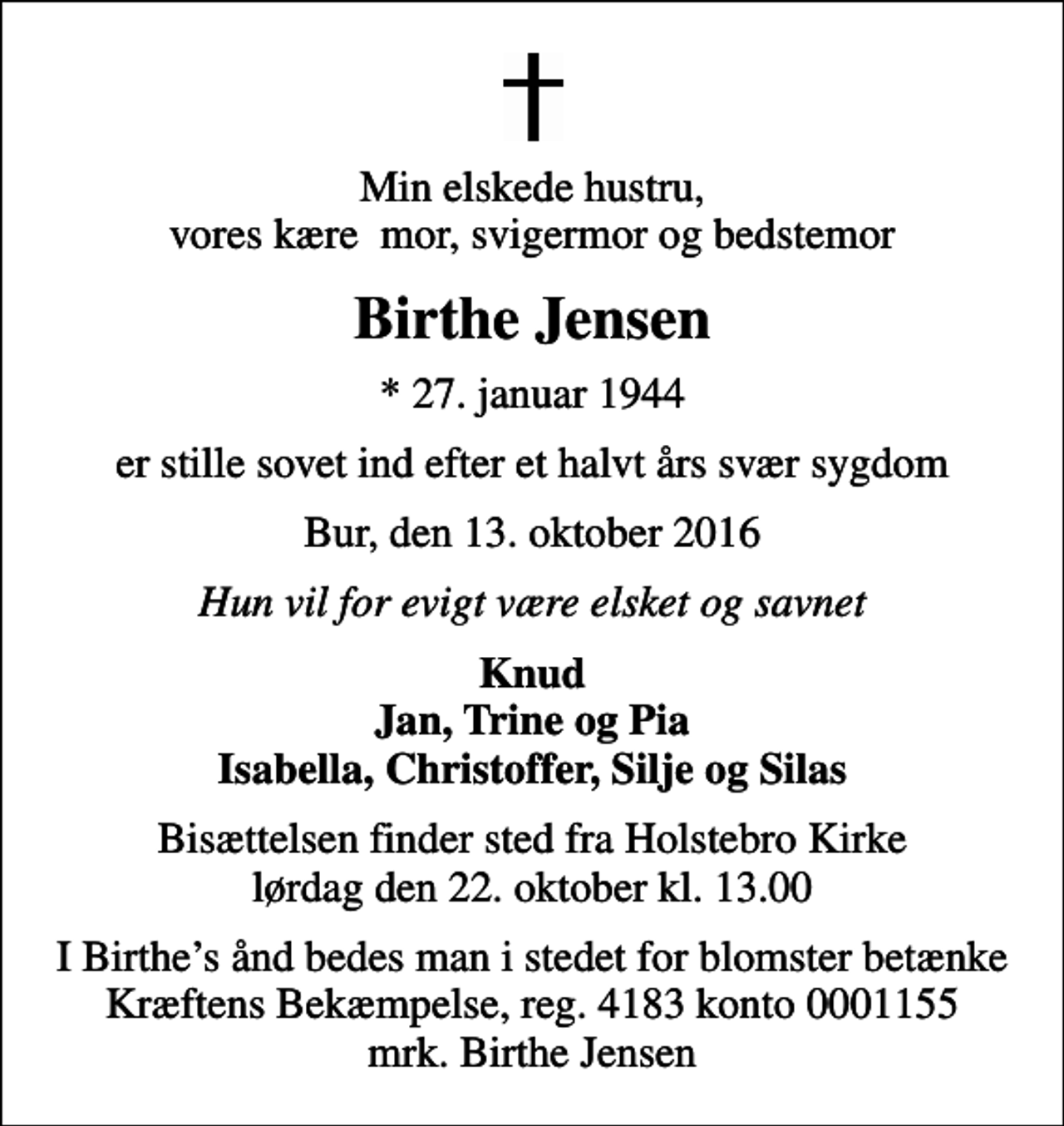 <p>Min elskede hustru, vores kære mor, svigermor og bedstemor<br />Birthe Jensen<br />* 27. januar 1944<br />er stille sovet ind efter et halvt års svær sygdom<br />Bur, den 13. oktober 2016<br />Hun vil for evigt være elsket og savnet<br />Knud Jan, Trine og Pia Isabella, Christoffer, Silje og Silas<br />Bisættelsen finder sted fra Holstebro Kirke lørdag den 22. oktober kl. 13.00<br />I Birthes ånd bedes man i stedet for blomster betænke Kræftens Bekæmpelse, reg. 4183 konto 0001155 mrk. Birthe Jensen<br />I stedet for evt. blomster kan man betænke<br />Kræftens Bekæmpelse reg.4183konto0001155mrk. Birthe<br />Jensen</p>