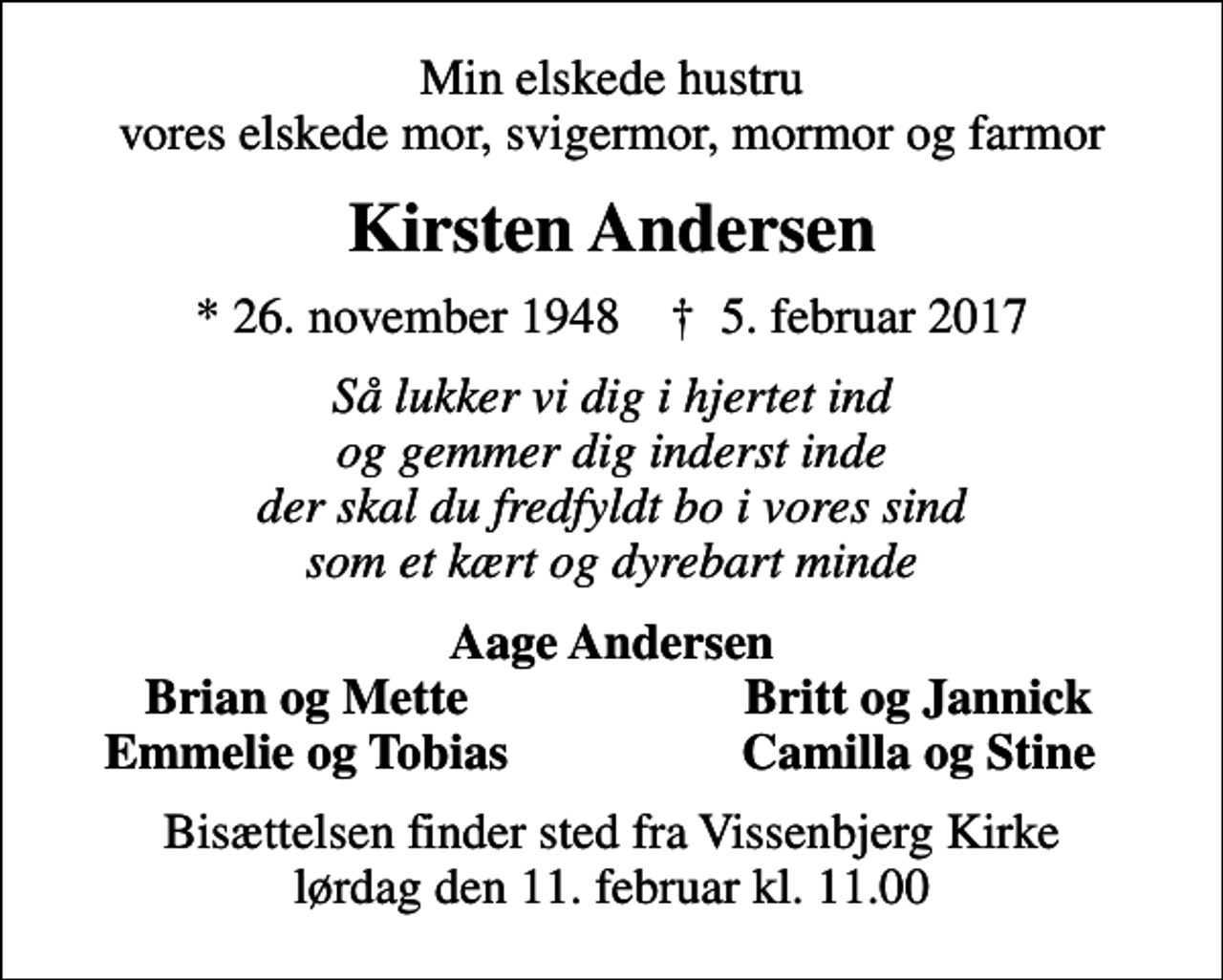 <p>Min elskede hustru vores elskede mor, svigermor, mormor og farmor<br />Kirsten Andersen<br />* 26. november 1948 ✝ 5. februar 2017<br />Så lukker vi dig i hjertet ind og gemmer dig inderst inde der skal du fredfyldt bo i vores sind som et kært og dyrebart minde<br />Aage Andersen<br />Brian og Mette<br />Britt og Jannick<br />Emmelie og Tobias<br />Camilla og Stine<br />Bisættelsen finder sted fra Vissenbjerg Kirke lørdag den 11. februar kl. 11.00</p>