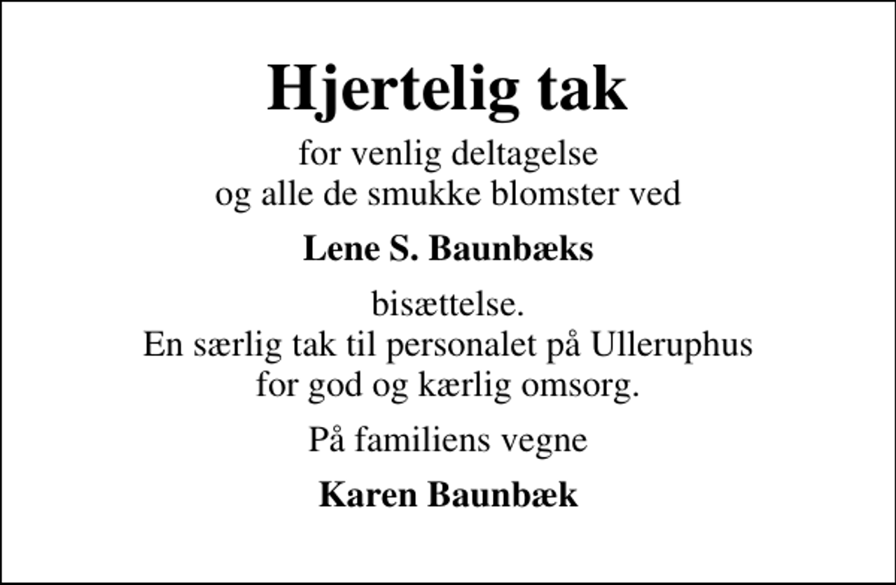 <p>Hjertelig tak<br />for venlig deltagelse og alle de smukke blomster ved<br />Lene S. Baunbæks<br />bisættelse. En særlig tak til personalet på Ulleruphus for god og kærlig omsorg.<br />På familiens vegne<br />Karen Baunbæk</p>