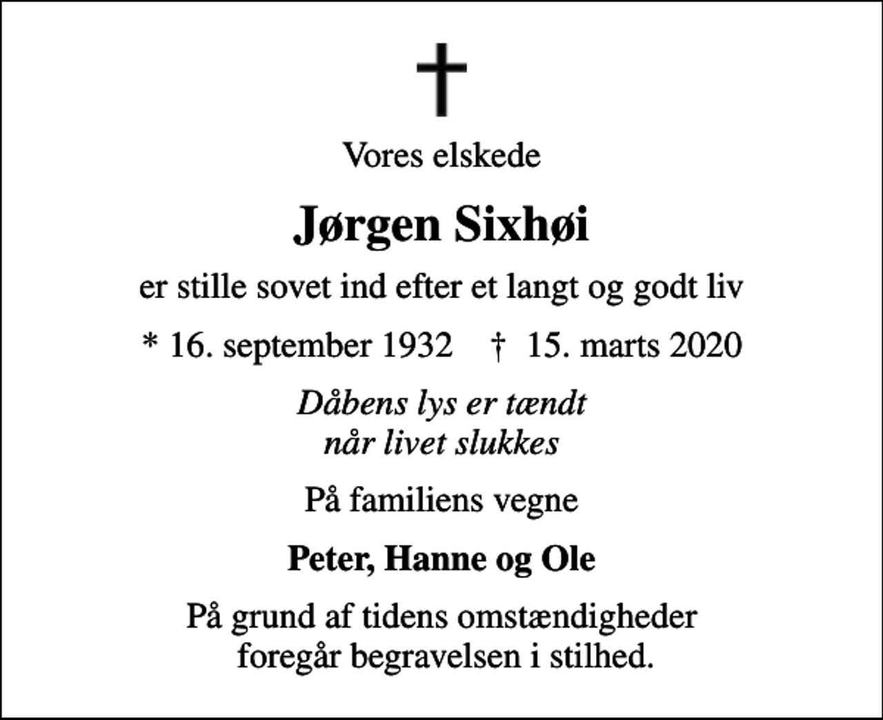 <p>Vores elskede<br />Jørgen Sixhøi<br />er stille sovet ind efter et langt og godt liv<br />* 16. september 1932 ✝ 15. marts 2020<br />Dåbens lys er tændt når livet slukkes<br />På familiens vegne<br />Peter, Hanne og Ole<br />På grund af tidens omstændigheder foregår begravelsen i stilhed.</p>