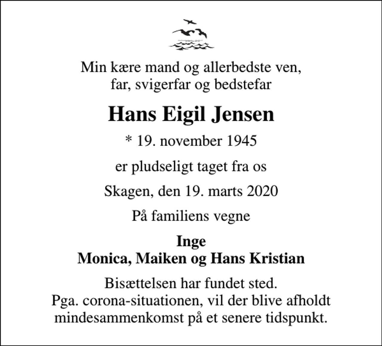 <p>Min kære mand og allerbedste ven, far, svigerfar og bedstefar<br />Hans Eigil Jensen<br />* 19. november 1945<br />er pludseligt taget fra os<br />Skagen, den 19. marts 2020<br />På familiens vegne<br />Inge Monica, Maiken og Hans Kristian<br />Bisættelsen har fundet sted. Pga. corona-situationen, vil der blive afholdt mindesammenkomst på et senere tidspunkt.</p>