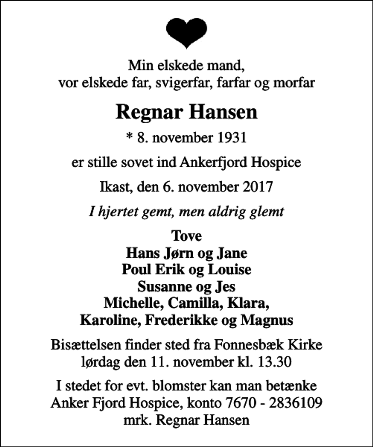 <p>Min elskede mand, vor elskede far, svigerfar, farfar og morfar<br />Regnar Hansen<br />* 8. november 1931<br />er stille sovet ind Ankerfjord Hospice<br />Ikast, den 6. november 2017<br />I hjertet gemt, men aldrig glemt<br />Tove Hans Jørn og Jane Poul Erik og Louise Susanne og Jes Michelle, Camilla, Klara, Karoline, Frederikke og Magnus<br />Bisættelsen finder sted fra Fonnesbæk Kirke lørdag den 11. november kl. 13.30<br />I stedet for evt. blomster kan man betænke<br />Anker Fjord Hospice konto7670-2836109mrk. Regnar<br />Hansen</p>