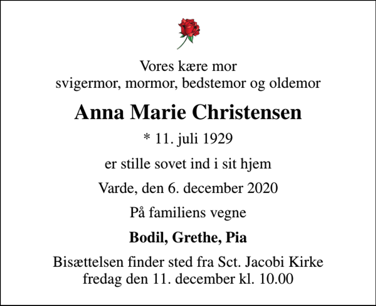 <p>Vores kære mor svigermor, mormor, bedstemor og oldemor<br />Anna Marie Christensen<br />* 11. juli 1929<br />er stille sovet ind i sit hjem<br />Varde, den 6. december 2020<br />På familiens vegne<br />Bodil, Grethe, Pia<br />Bisættelsen finder sted fra Sct. Jacobi Kirke fredag den 11. december kl. 10.00</p>
