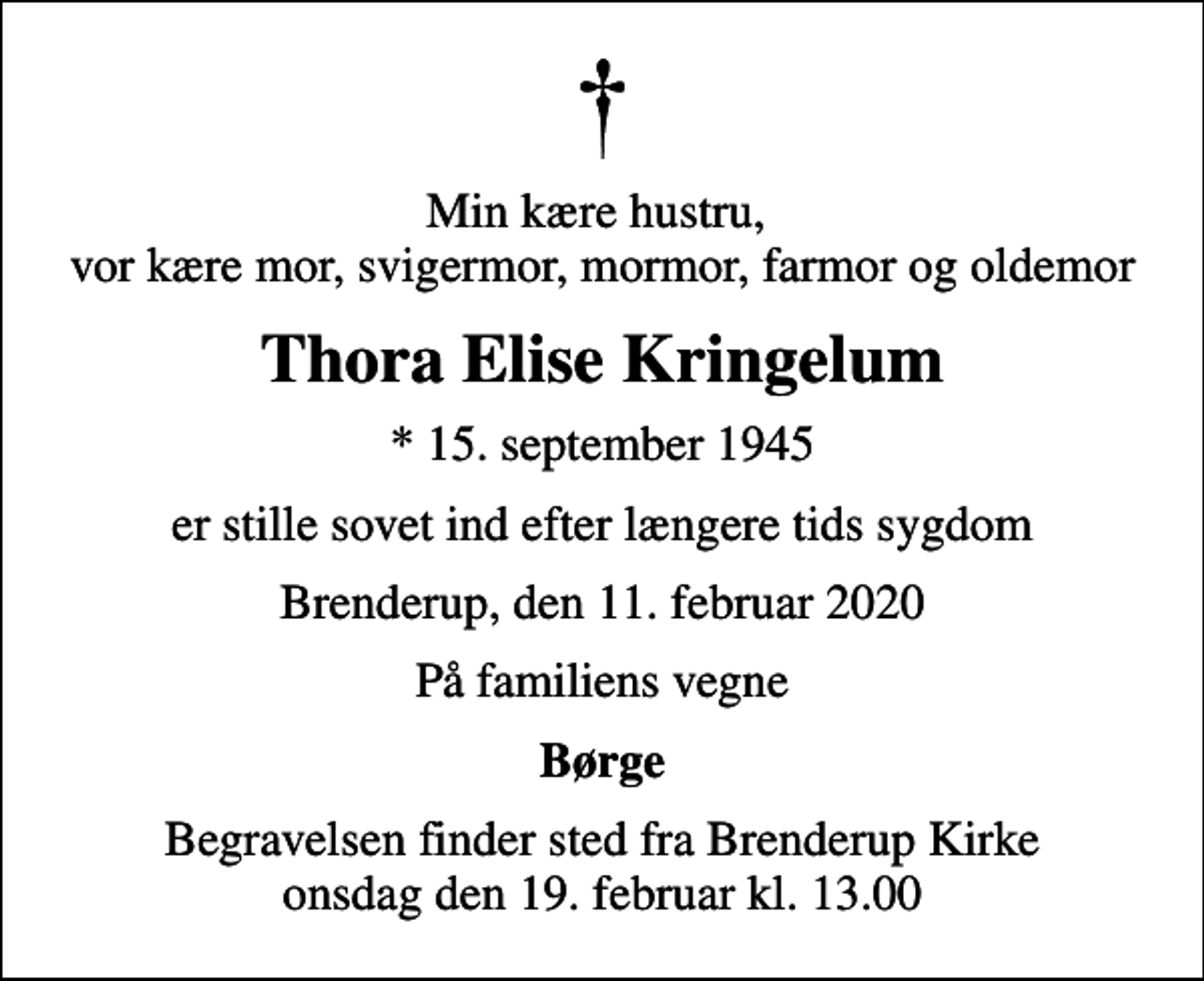 <p>Min kære hustru, vor kære mor, svigermor, mormor, farmor og oldemor<br />Thora Elise Kringelum<br />* 15. september 1945<br />er stille sovet ind efter længere tids sygdom<br />Brenderup, den 11. februar 2020<br />På familiens vegne<br />Børge<br />Begravelsen finder sted fra Brenderup Kirke onsdag den 19. februar kl. 13.00</p>