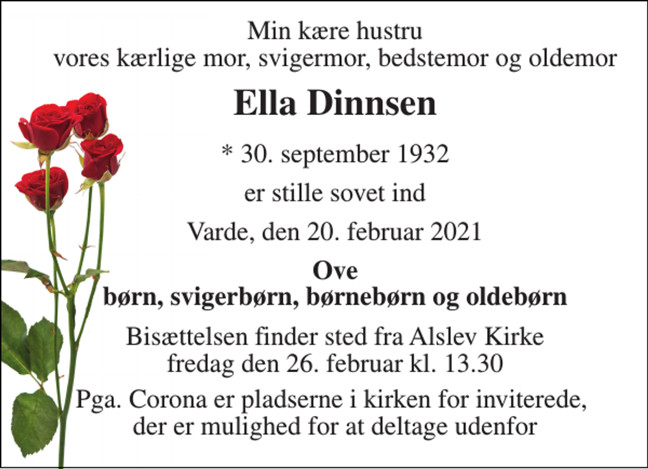 <p>Min kære hustru vores kærlige mor, svigermor, bedstemor og oldemor<br />Ella Dinnsen<br />*​ 30. september 1932<br />er stille sovet ind<br />Varde, den 20. februar 2021<br />Ove børn, svigerbørn, børnebørn og oldebørn<br />Bisættelsen​ finder sted fra Alslev Kirke​ fredag den 26. februar​ kl. 13.30<br />Pga. Corona er pladserne i kirken for inviterede, der er mulighed for at deltage udenfor</p>