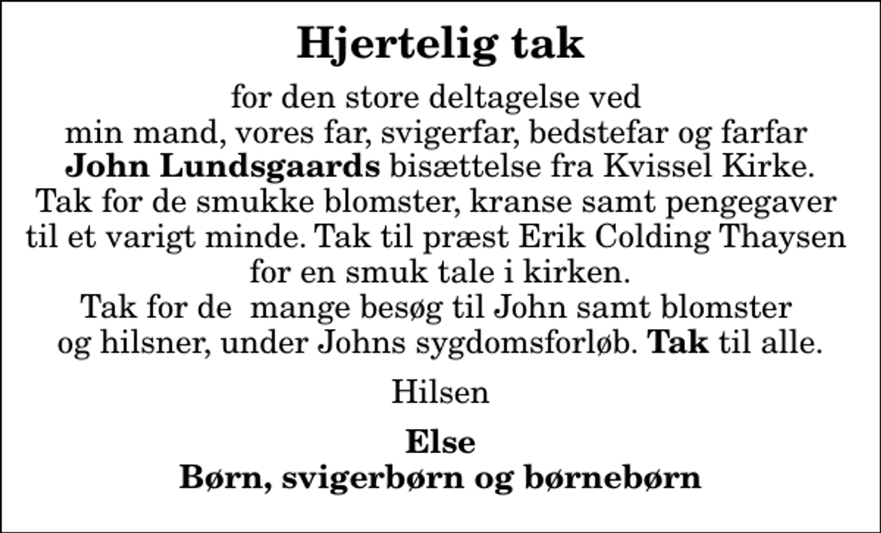 <p>Hjertelig tak<br />for den store deltagelse ved min mand, vores far, svigerfar, bedstefar og farfar <em>John Lundsgaards</em> bisættelse fra Kvissel Kirke. Tak for de smukke blomster, kranse samt pengegaver til et varigt minde. Tak til præst Erik Colding Thaysen for en smuk tale i kirken. Tak for de mange besøg til John samt blomster og hilsner, under Johns sygdomsforløb. <em>Tak</em> til alle.<br />Hilsen<br />Else Børn, svigerbørn og børnebørn</p>