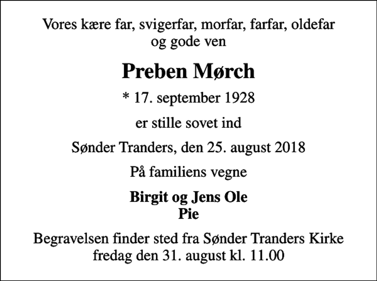 <p>Vores kære far, svigerfar, morfar, farfar, oldefar og gode ven<br />Preben Mørch<br />* 17. september 1928<br />er stille sovet ind<br />Sønder Tranders, den 25. august 2018<br />På familiens vegne<br />Birgit og Jens Ole Pie<br />Begravelsen finder sted fra Sønder Tranders Kirke fredag den 31. august kl. 11.00</p>