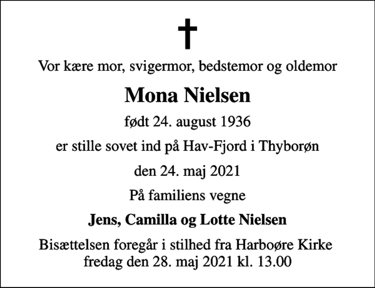 <p>Vor kære mor, svigermor, bedstemor og oldemor<br />Mona Nielsen<br />født 24. august 1936<br />er stille sovet ind på Hav-Fjord i Thyborøn<br />den 24. maj 2021<br />På familiens vegne<br />Jens, Camilla og Lotte Nielsen<br />Bisættelsen foregår i stilhed fra Harboøre Kirke fredag den 28. maj 2021 kl. 13.00</p>