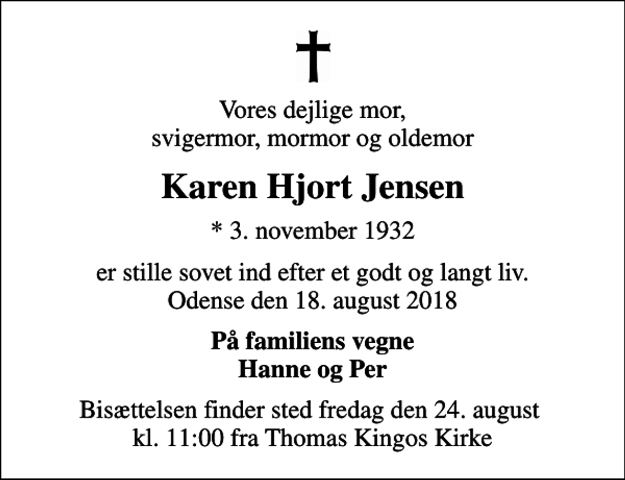 <p>Vores dejlige mor, svigermor, mormor og oldemor<br />Karen Hjort Jensen<br />* 3. november 1932<br />er stille sovet ind efter et godt og langt liv. Odense den 18. august 2018<br />På familiens vegne Hanne og Per<br />Bisættelsen finder sted fredag den 24. august kl. 11:00 fra Thomas Kingos Kirke</p>