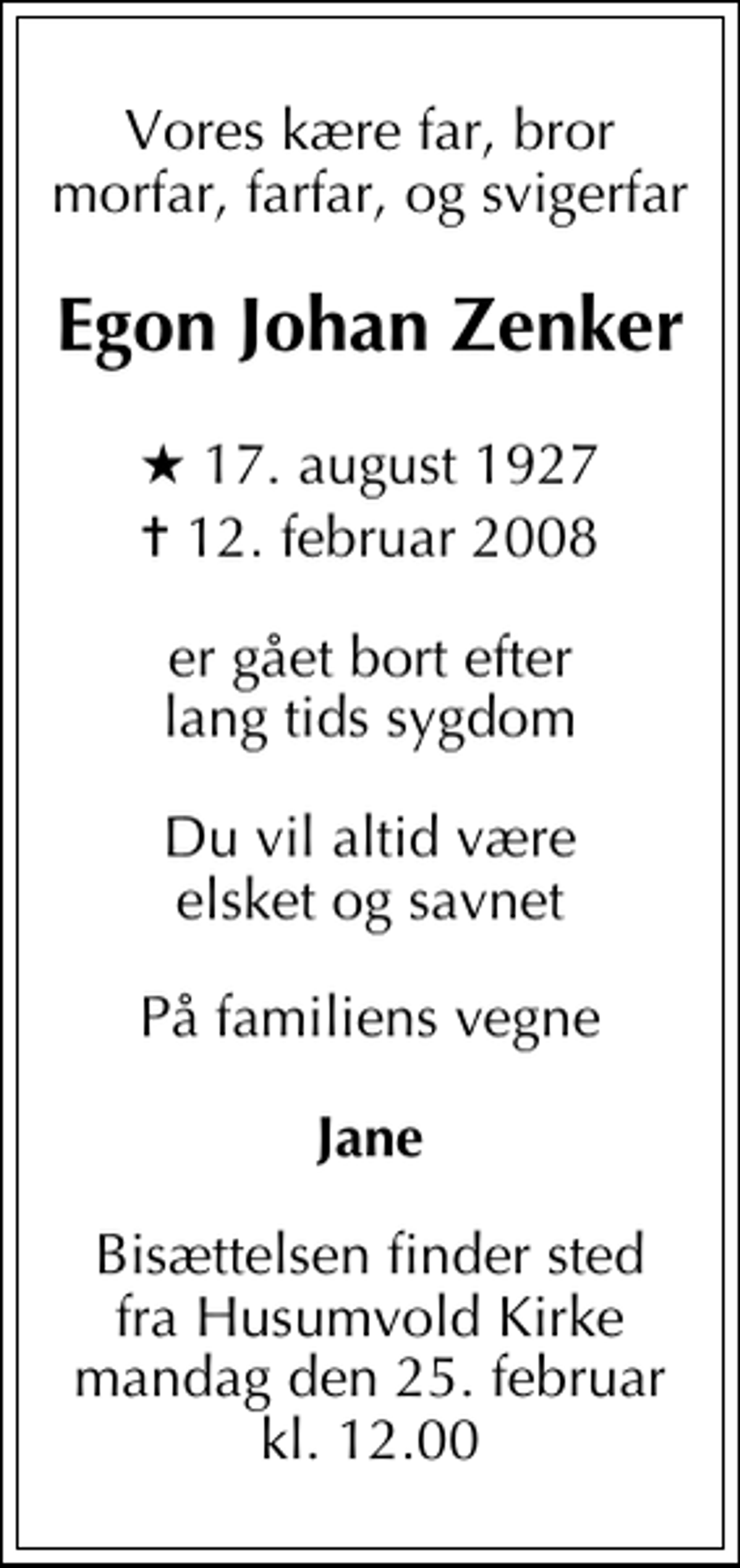 <p>Vores kære far, bror morfar, farfar, og svigerfar<br />Egon Johan Zenker<br />* 17. august 1927<br />✝ 12. februar 2008<br />er gået bort efter lang tids sygdom<br />Du vil altid være elsket og savnet<br />På familiens vegne<br />Jane<br />Bisættelsen finder sted fra Husumvold Kirke mandag den 25. februar kl. 12.00</p>