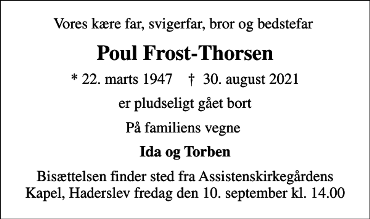 <p>Vores kære far, svigerfar, bror og bedstefar<br />Poul Frost-Thorsen<br />* 22. marts 1947 ✝ 30. august 2021<br />er pludseligt gået bort<br />På familiens vegne<br />Ida og Torben<br />Bisættelsen finder sted fra Assistenskirkegårdens Kapel, Haderslev fredag den 10. september kl. 14.00</p>