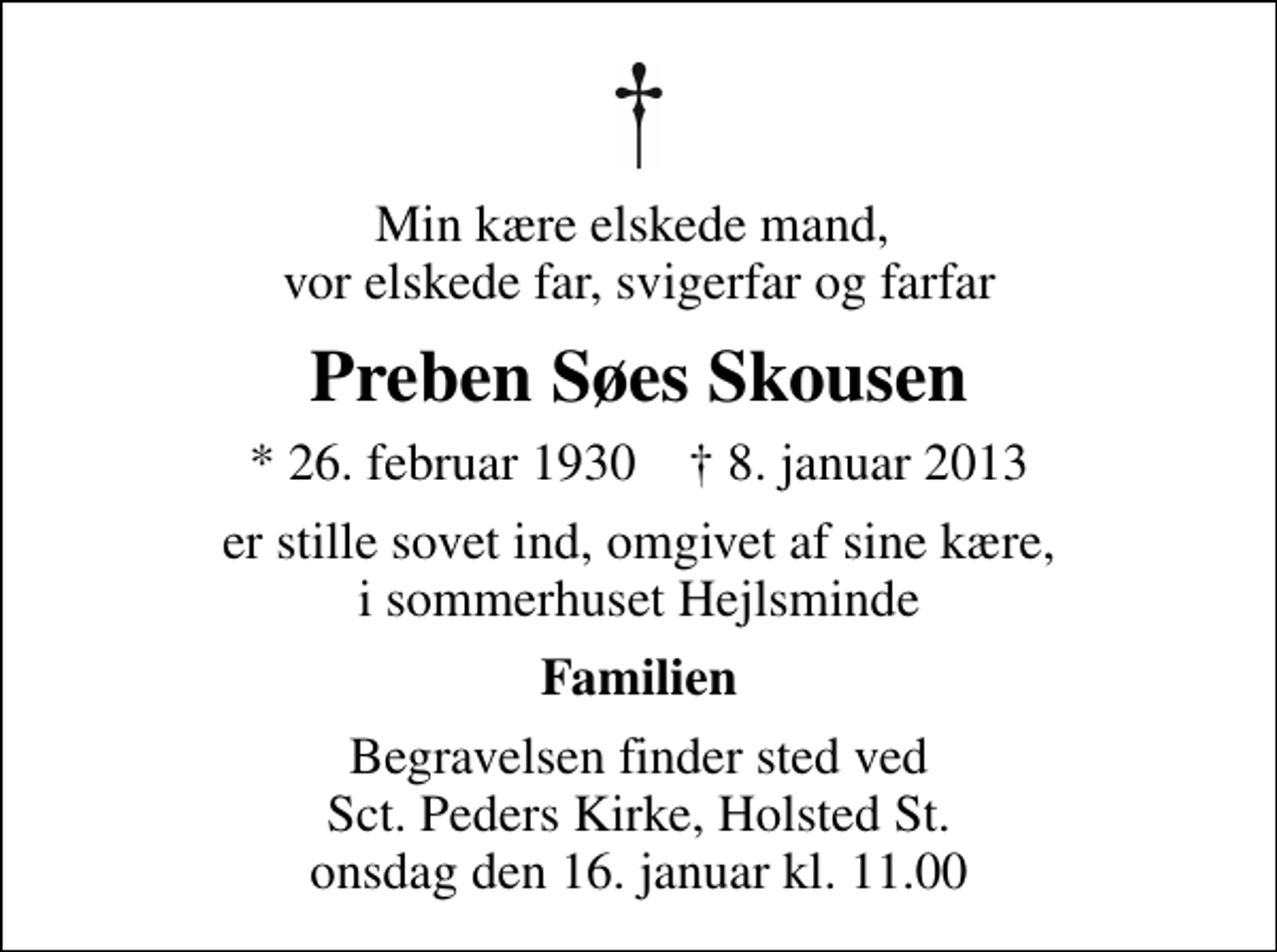 <p>Min kære elskede mand, vor elskede far, svigerfar og farfar<br />Preben Søes Skousen<br />* 26. februar 1930 ✝ 8. januar 2013<br />er stille sovet ind, omgivet af sine kære, i sommerhuset Hejlsminde<br />Familien<br />Begravelsen finder sted ved Sankt Peders Kirke, Holsted onsdag den 16. januar kl. 11.00</p>