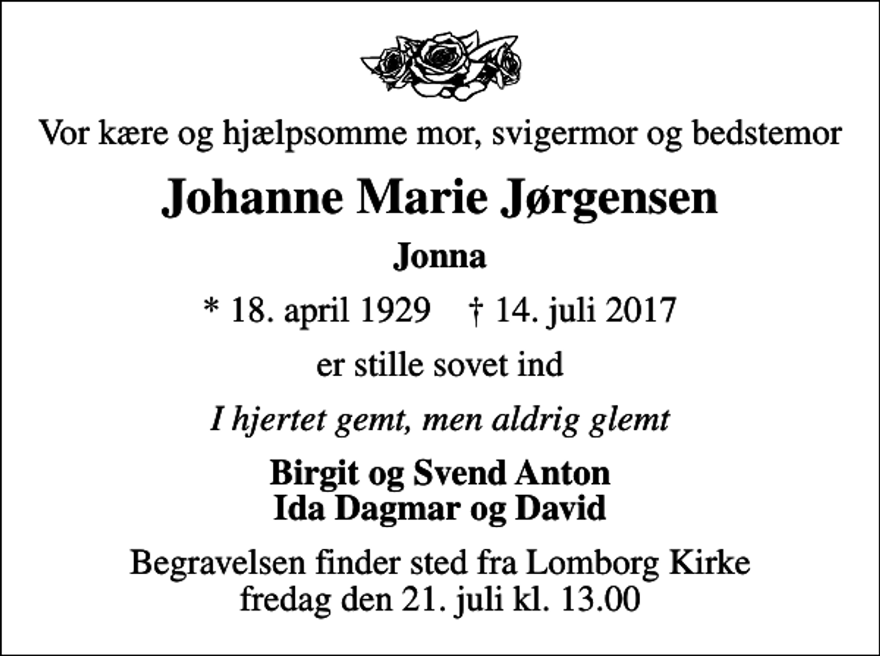 <p>Vor kære og hjælpsomme mor, svigermor og bedstemor<br />Johanne Marie Jørgensen<br />Jonna<br />* 18. april 1929 ✝ 14. juli 2017<br />er stille sovet ind<br />I hjertet gemt, men aldrig glemt<br />Birgit og Svend Anton Ida Dagmar og David<br />Begravelsen finder sted fra Lomborg Kirke fredag den 21. juli kl. 13.00</p>