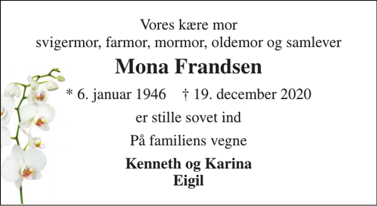 <p>Vores kære mor svigermor, farmor, mormor, oldemor og samlever<br />Mona Frandsen<br />*​ 6. januar 1946​ †​ 19. december 2020<br />er stille sovet ind<br />På familiens vegne<br />Kenneth og Karina Eigil</p>