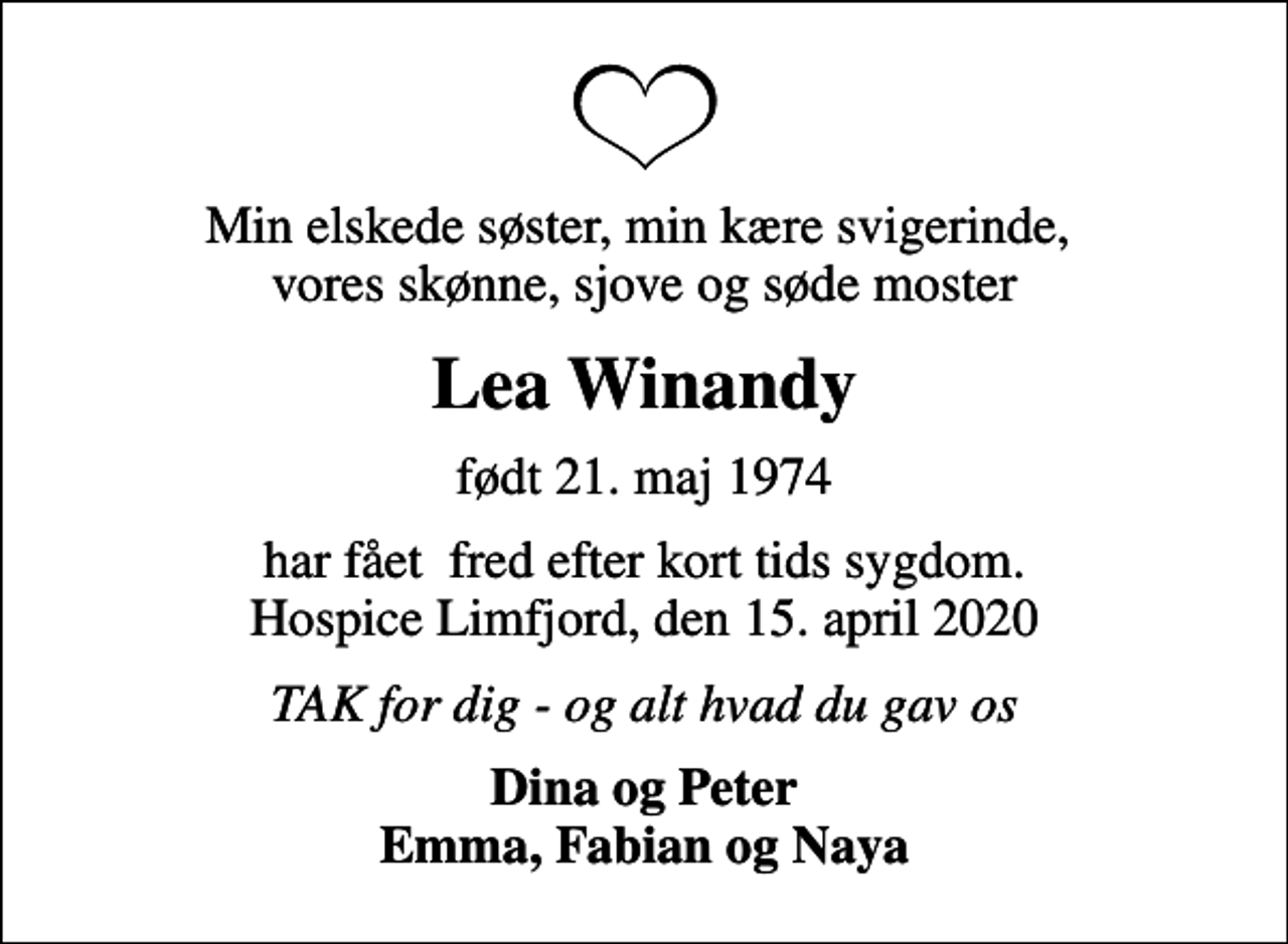 <p>Min elskede søster, min kære svigerinde, vores skønne, sjove og søde moster<br />Lea Winandy<br />født 21. maj 1974<br />har fået fred efter kort tids sygdom. Hospice Limfjord, den 15. april 2020<br />TAK for dig - og alt hvad du gav os<br />Dina og Peter Emma, Fabian og Naya</p>