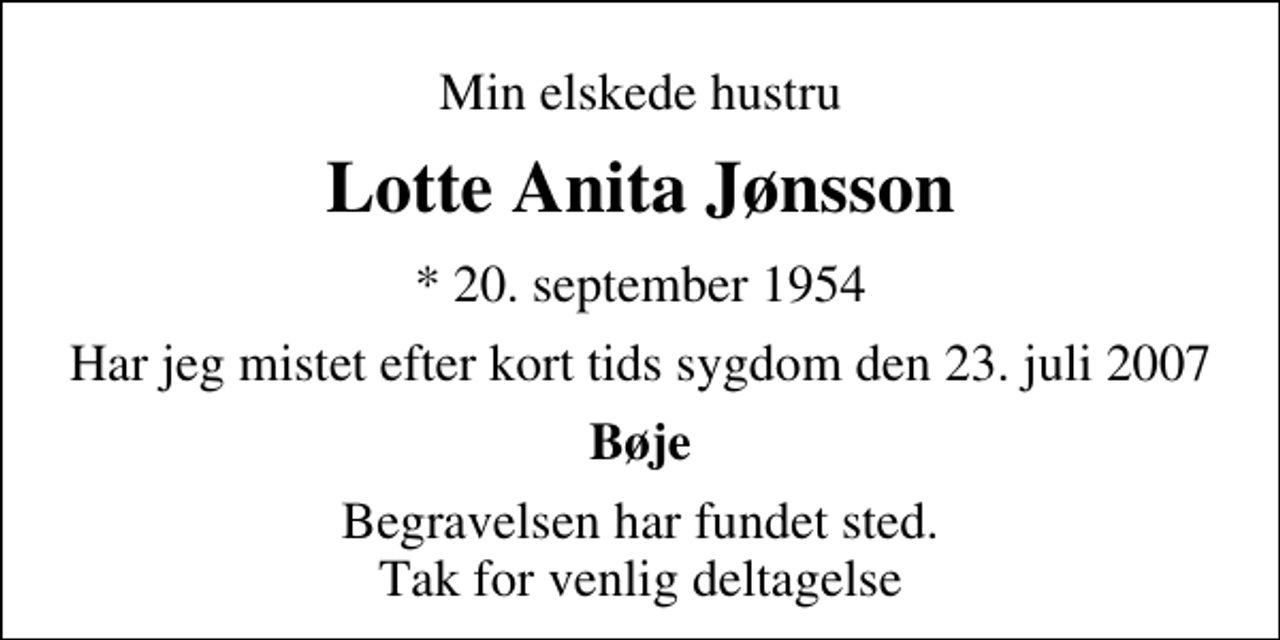 <p>Min elskede hustru<br />Lotte Anita Jønsson<br />* 20. september 1954<br />Har jeg mistet efter kort tids sygdom den 23. juli 2007<br />Bøje<br />Begravelsen har fundet sted. Tak for venlig deltagelse</p>