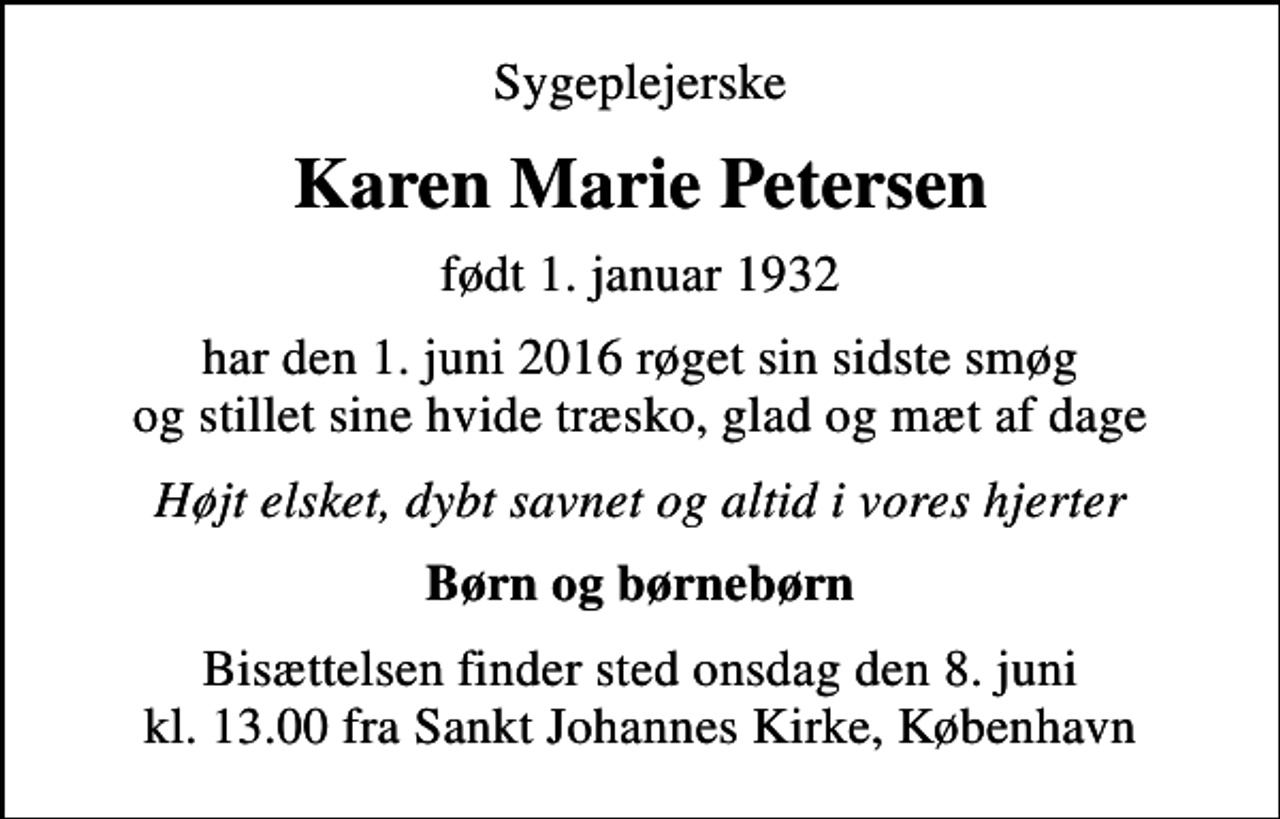 <p>Sygeplejerske<br />Karen Marie Petersen<br />født 1. januar 1932<br />har den 1. juni 2016 røget sin sidste smøg og stillet sine hvide træsko, glad og mæt af dage<br />Højt elsket, dybt savnet og altid i vores hjerter<br />Børn og børnebørn<br />Bisættelsen finder sted onsdag den 8. juni kl. 13.00 fra Sankt Johannes Kirke, København</p>