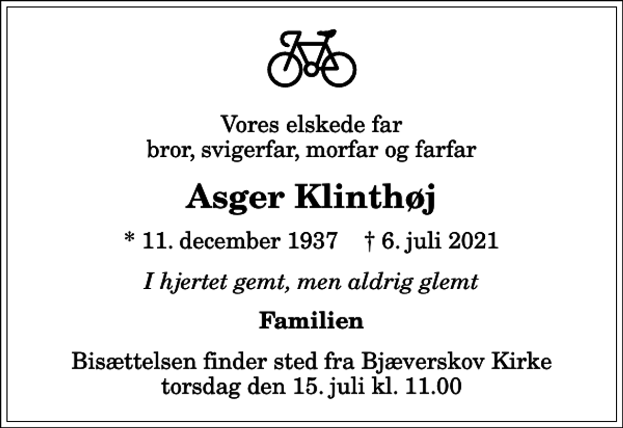 <p>Vores elskede far bror, svigerfar, morfar og farfar<br />Asger Klinthøj<br />* 11. december 1937 ✝ 6. juli 2021<br />I hjertet gemt, men aldrig glemt<br />Familien<br />Bisættelsen finder sted fra Bjæverskov Kirke torsdag den 15. juli kl. 11.00</p>