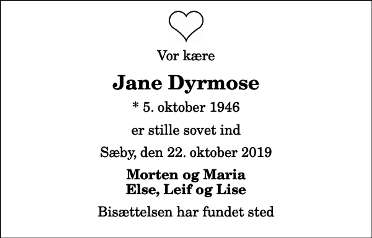 <p>Vor kære<br />Jane Dyrmose<br />* 5. oktober 1946<br />er stille sovet ind<br />Sæby, den 22. oktober 2019<br />Morten og Maria Else, Leif og Lise<br />Bisættelsen har fundet sted</p>