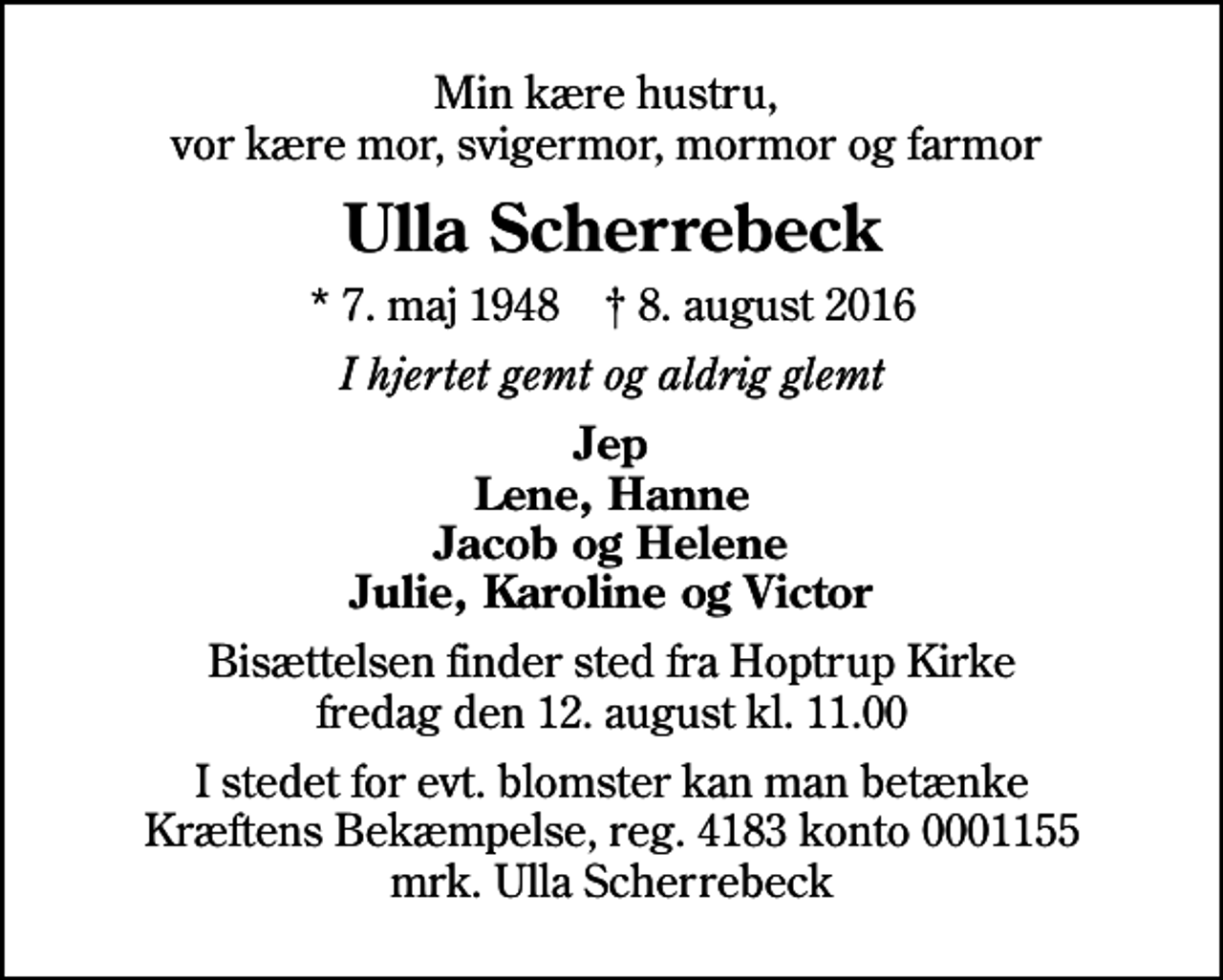 <p>Min kære hustru, vor kære mor, svigermor, mormor og farmor<br />Ulla Scherrebeck<br />* 7. maj 1948 ✝ 8. august 2016<br />I hjertet gemt og aldrig glemt<br />Jep<br />Bisættelsen finder sted fra Hoptrup Kirke fredag den 12. august kl. 11.00<br />I stedet for evt. blomster kan man betænke<br />Kræftens Bekæmpelse reg.4183konto0001155mrk. Ulla<br />Scherrebeck</p>