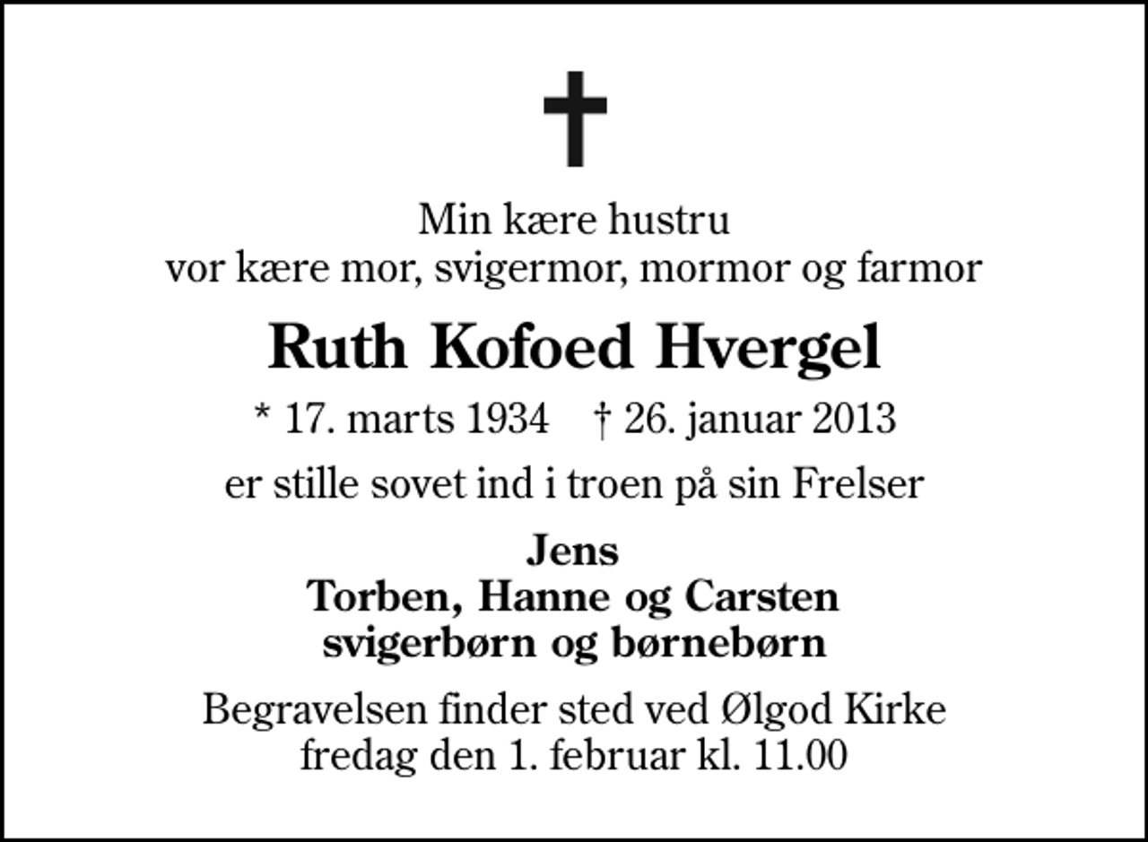 <p>Min kære hustru vor kære mor, svigermor, mormor og farmor<br />Ruth Kofoed Hvergel<br />* 17. marts 1934 ✝ 26. januar 2013<br />er stille sovet ind i troen på sin Frelser<br />Jens Torben, Hanne og Carsten svigerbørn og børnebørn<br />Begravelsen finder sted ved Ølgod Kirke fredag den 1. februar kl. 11.00</p>