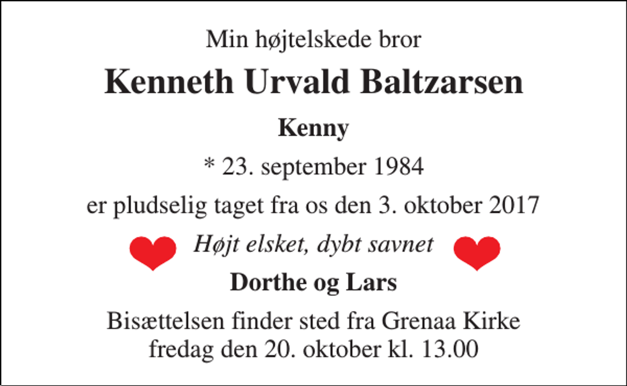 <p>Min højtelskede bror<br />Kenneth Urvald Baltzarsen<br />Kenny<br />* 23. september 1984<br />er pludselig taget fra os den 3. oktober 2017<br />Højt elsket, dybt savnet<br />Dorthe og Lars<br />Bisættelsen finder sted fra Grenaa Kirke fredag den 20. oktober kl. 13.00</p>