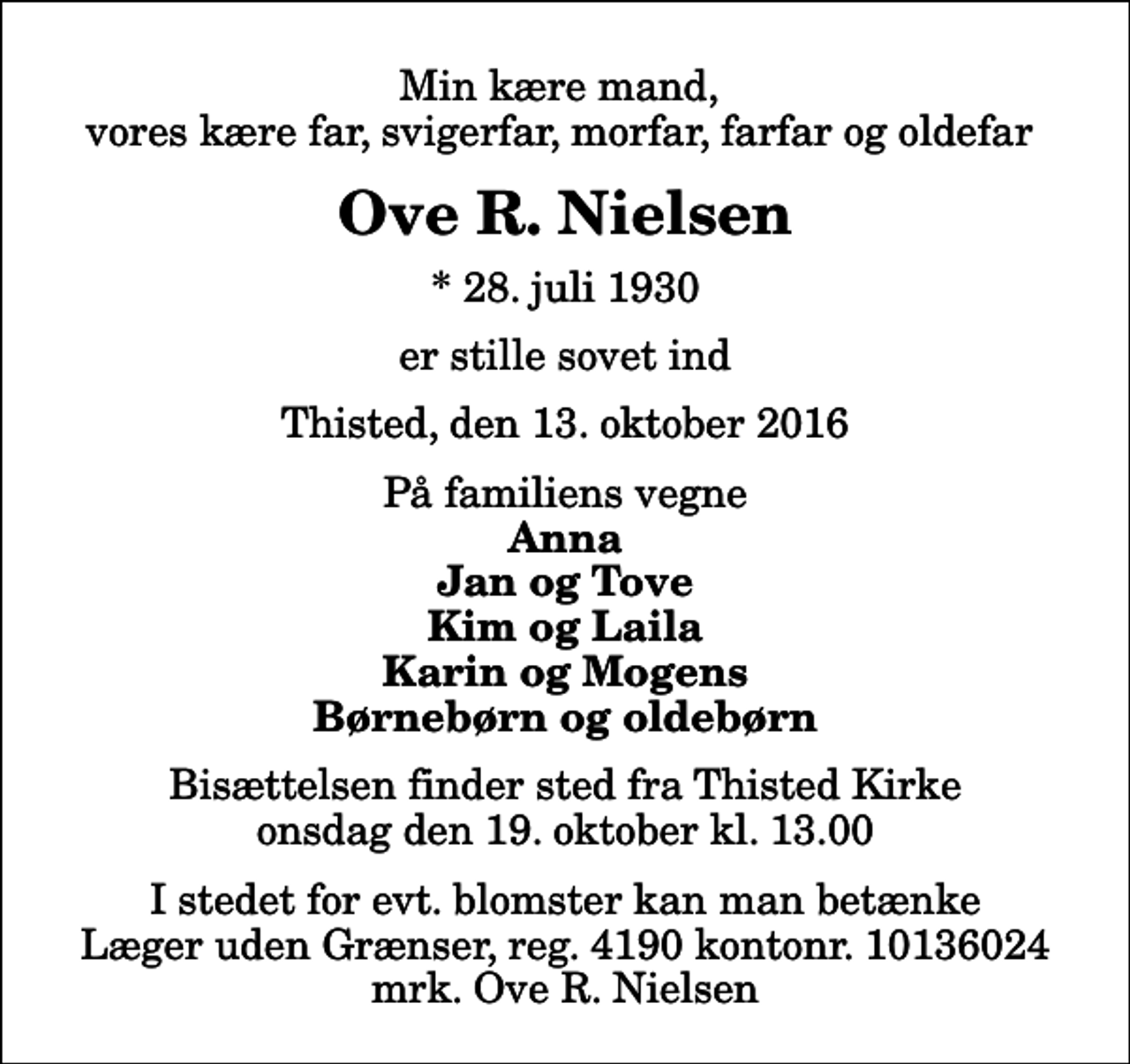 <p>Min kære mand, vores kære far, svigerfar, morfar, farfar og oldefar<br />Ove R. Nielsen<br />* 28. juli 1930<br />er stille sovet ind<br />Thisted, den 13. oktober 2016<br />På familiens vegne<br />Anna Jan og Tove Kim og Laila Karin og Mogens Børnebørn og oldebørn<br />Bisættelsen finder sted fra Thisted Kirke onsdag den 19. oktober kl. 13.00<br />I stedet for evt. blomster kan man betænke<br />Læger uden Grænser reg.4190kontonr.10136024mrk. Ove R.<br />Nielsen</p>