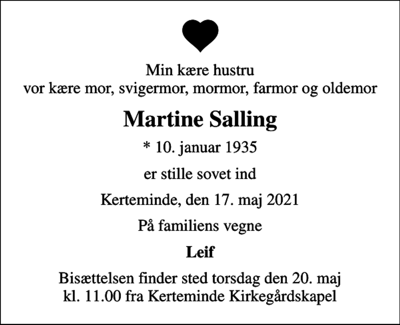 <p>Min kære hustru vor kære mor, svigermor, mormor, farmor og oldemor<br />Martine Salling<br />* 10. januar 1935<br />er stille sovet ind<br />Kerteminde, den 17. maj 2021<br />På familiens vegne<br />Leif<br />Bisættelsen finder sted torsdag den 20. maj kl. 11.00 fra Kerteminde Kirkegårdskapel</p>