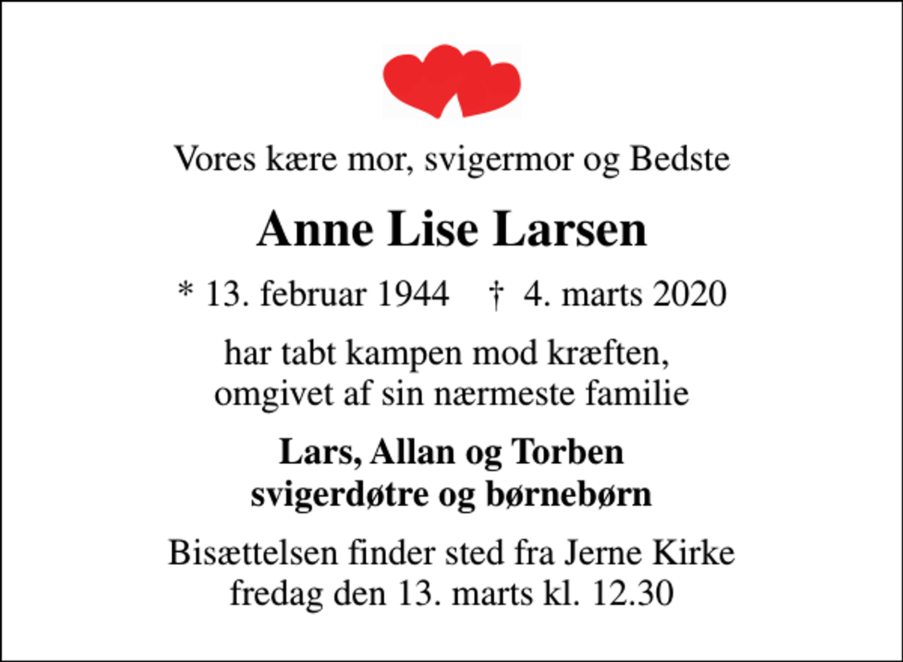 <p>Vores kære mor, svigermor og Bedste<br />Anne Lise Larsen<br />* 13. februar 1944 ✝ 4. marts 2020<br />har tabt kampen mod kræften, omgivet af sin nærmeste familie<br />Lars, Allan og Torben svigerdøtre og børnebørn<br />Bisættelsen finder sted fra Jerne Kirke fredag den 13. marts kl. 12.30</p>