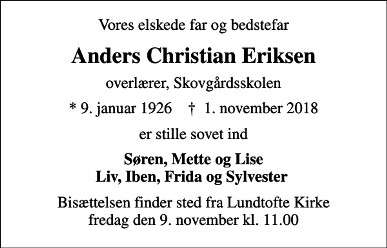 <p>Vores elskede far og bedstefar<br />Anders Christian Eriksen<br />overlærer, Skovgårdsskolen<br />* 9. januar 1926 ✝ 1. november 2018<br />er stille sovet ind<br />Søren, Mette og Lise Liv, Iben, Frida og Sylvester<br />Bisættelsen finder sted fra Lundtofte Kirke fredag den 9. november kl. 11.00</p>