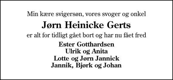 <p>Min kære svigersøn, vores svoger og onkel<br />Jørn Heinicke Gerts<br />er alt for tidligt gået bort og har nu fået fred<br />Ester Gotthardsen Ulrik og Anita Lotte og Jørn Jannick Jannik, Bjørk og Johan</p>