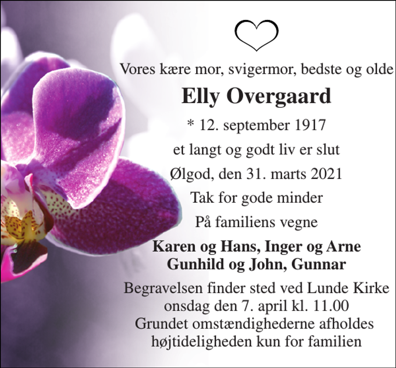 <p>Vores kære mor, svigermor, bedste og olde<br />Elly Overgaard<br />* 12. september 1917<br />et langt og godt liv er slut<br />Ølgod, den 31. marts 2021<br />Tak for gode minder<br />På familiens vegne<br />Karen og Hans, Inger og Arne Gunhild og John, Gunnar<br />Begravelsen finder sted ved Lunde Kirke onsdag den 7. april kl. 11.00 Grundet omstændighederne afholdes højtideligheden kun for familien</p>