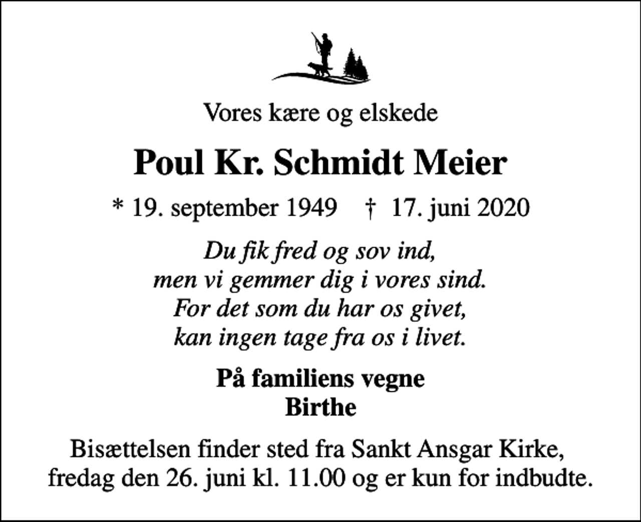 <p>Vores kære og elskede<br />Poul Kr. Schmidt Meier<br />* 19. september 1949 ✝ 17. juni 2020<br />Du fik fred og sov ind, men vi gemmer dig i vores sind. For det som du har os givet, kan ingen tage fra os i livet.<br />På familiens vegne Birthe<br />Bisættelsen finder sted fra Sankt Ansgar Kirke, fredag den 26. juni kl. 11.00 og er kun for indbudte.</p>