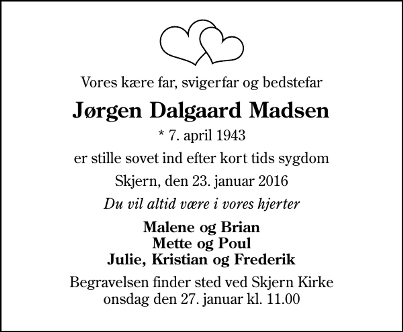 <p>Vores kære far, svigerfar og bedstefar<br />Jørgen Dalgaard Madsen<br />* 7. april 1943<br />er stille sovet ind efter kort tids sygdom<br />Skjern, den 23. januar 2016<br />Du vil altid være i vores hjerter<br />Malene og Brian Mette og Poul Julie, Kristian og Frederik<br />Begravelsen finder sted ved Skjern Kirke onsdag den 27. januar kl. 11.00</p>