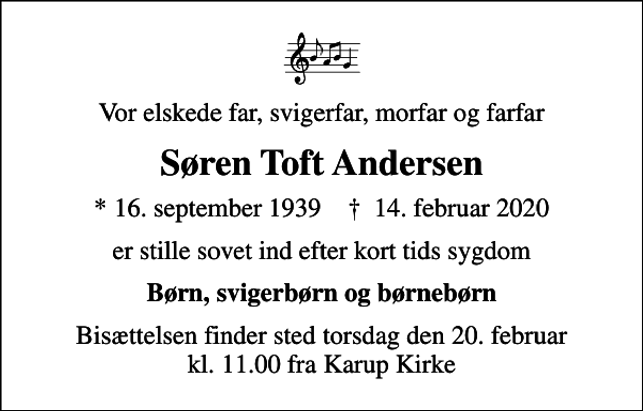 <p>Vor elskede far, svigerfar, morfar og farfar<br />Søren Toft Andersen<br />* 16. september 1939 ✝ 14. februar 2020<br />er stille sovet ind efter kort tids sygdom<br />Børn, svigerbørn og børnebørn<br />Bisættelsen finder sted torsdag den 20. februar kl. 11.00 fra Karup Kirke</p>