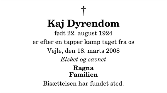 <p>Kaj Dyrendom<br />født 22. august 1924<br />er efter en tapper kamp taget fra os<br />Vejle, den 18. marts 2008<br />Elsket og savnet<br />Ragna Familien<br />Bisættelsen har fundet sted.</p>