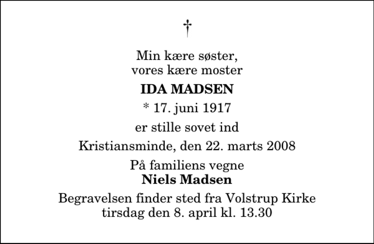<p>Min kære søster, vores kære moster<br />Ida Madsen<br />* 17. juni 1917<br />er stille sovet ind<br />Kristiansminde, den 22. marts 2008<br />På familiens vegne<br />Niels Madsen<br />Begravelsen finder sted fra Volstrup Kirke tirsdag den 8. april kl. 13.30</p>