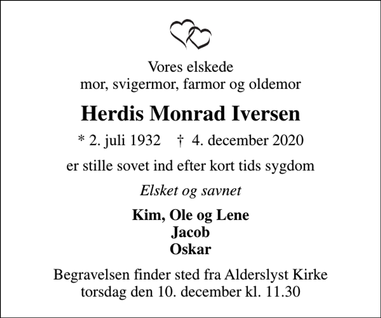 <p>Vores elskede mor, svigermor, farmor og oldemor<br />Herdis Monrad Iversen<br />* 2. juli 1932 ✝ 4. december 2020<br />er stille sovet ind efter kort tids sygdom<br />Elsket og savnet<br />Kim, Ole og Lene Jacob Oskar<br />Begravelsen finder sted fra Alderslyst Kirke torsdag den 10. december kl. 11.30</p>