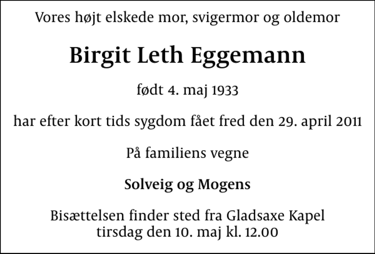 <p>Vores højt elskede mor, svigermor og oldemor<br />Birgit Leth Eggemann<br />født 4. maj 1933<br />har efter kort tids sygdom fået fred den 29. april 2011<br />På familiens vegne<br />Solveig og Mogens<br />Bisættelsen finder sted fra Gladsaxe Kapel tirsdag den 10. maj kl. 12.00</p>
