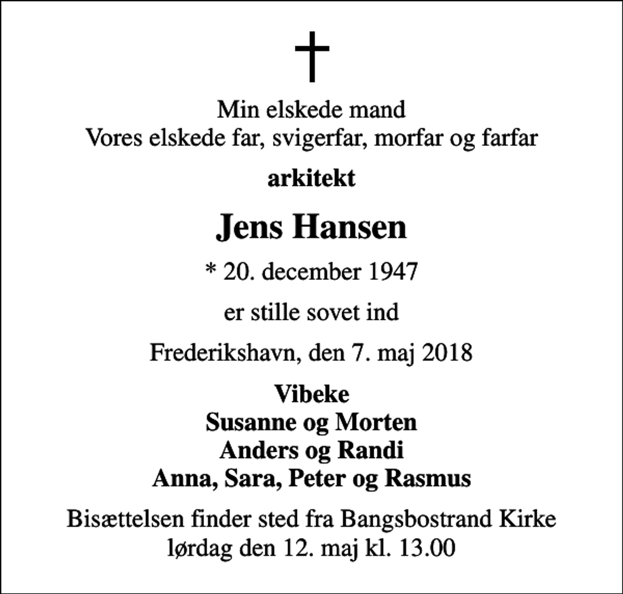 <p>Min elskede mand Vores elskede far, svigerfar, morfar og farfar<br />arkitekt<br />Jens Hansen<br />* 20. december 1947<br />er stille sovet ind<br />Frederikshavn, den 7. maj 2018<br />Vibeke Susanne og Morten Anders og Randi Anna, Sara, Peter og Rasmus<br />Bisættelsen finder sted fra Bangsbostrand Kirke lørdag den 12. maj kl. 13.00</p>