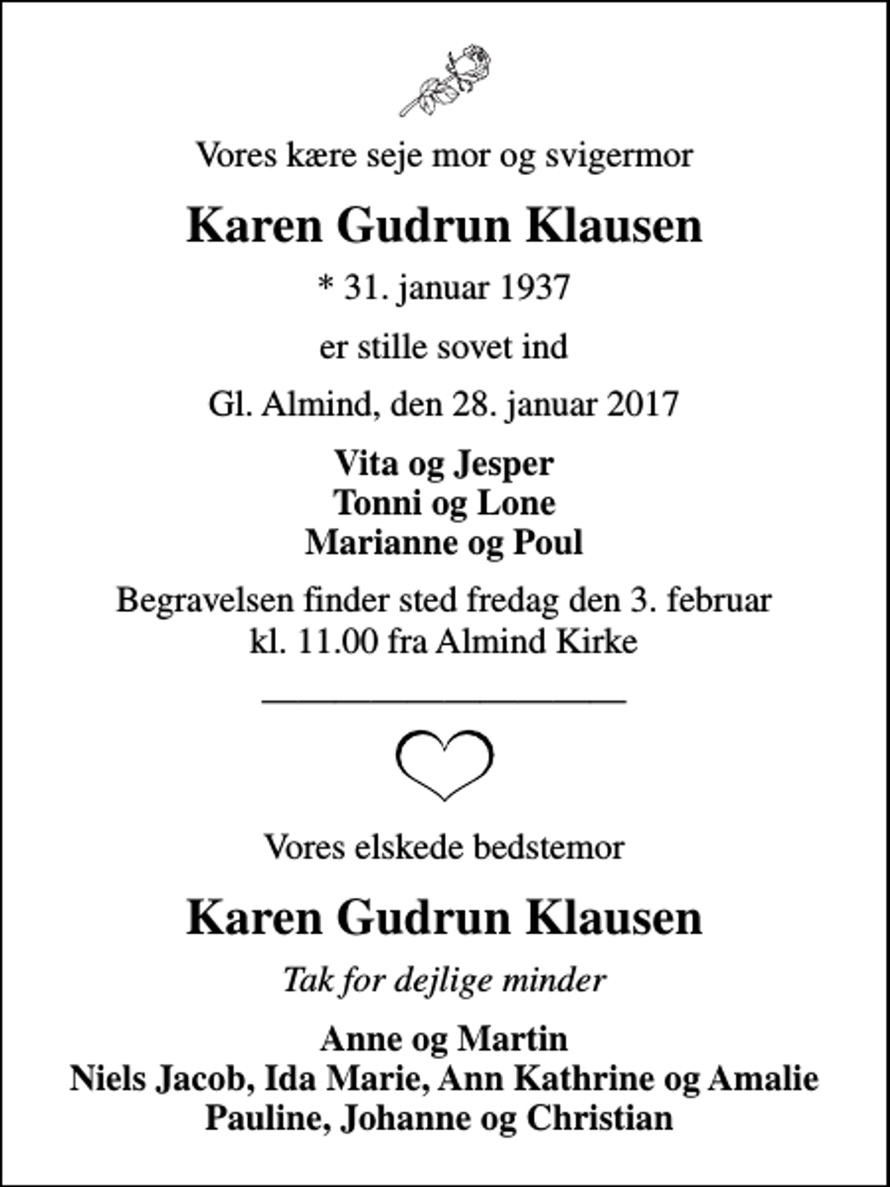 <p>Vores kære seje mor og svigermor<br />Karen Gudrun Klausen<br />* 31. januar 1937<br />er stille sovet ind<br />Gl. Almind, den 28. januar 2017<br />Vita og Jesper Tonni og Lone Marianne og Poul<br />Begravelsen finder sted fredag den 3. februar kl. 11.00 fra Almind Kirke<br />Vores elskede bedstemor<br />Karen Gudrun Klausen<br />Tak for dejlige minder<br />Anne og Martin Niels Jacob, Ida Marie, Ann Kathrine og Amalie Pauline, Johanne og Christian</p>