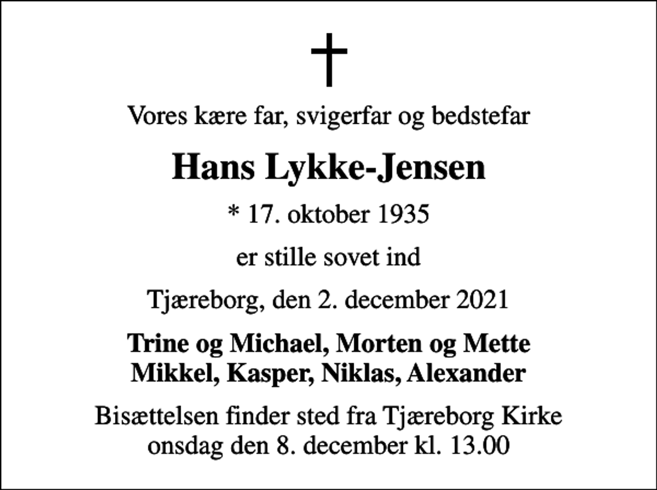 <p>Vores kære far, svigerfar og bedstefar<br />Hans Lykke-Jensen<br />* 17. oktober 1935<br />er stille sovet ind<br />Tjæreborg, den 2. december 2021<br />Trine og Michael, Morten og Mette Mikkel, Kasper, Niklas, Alexander<br />Bisættelsen finder sted fra Tjæreborg Kirke onsdag den 8. december kl. 13.00</p>