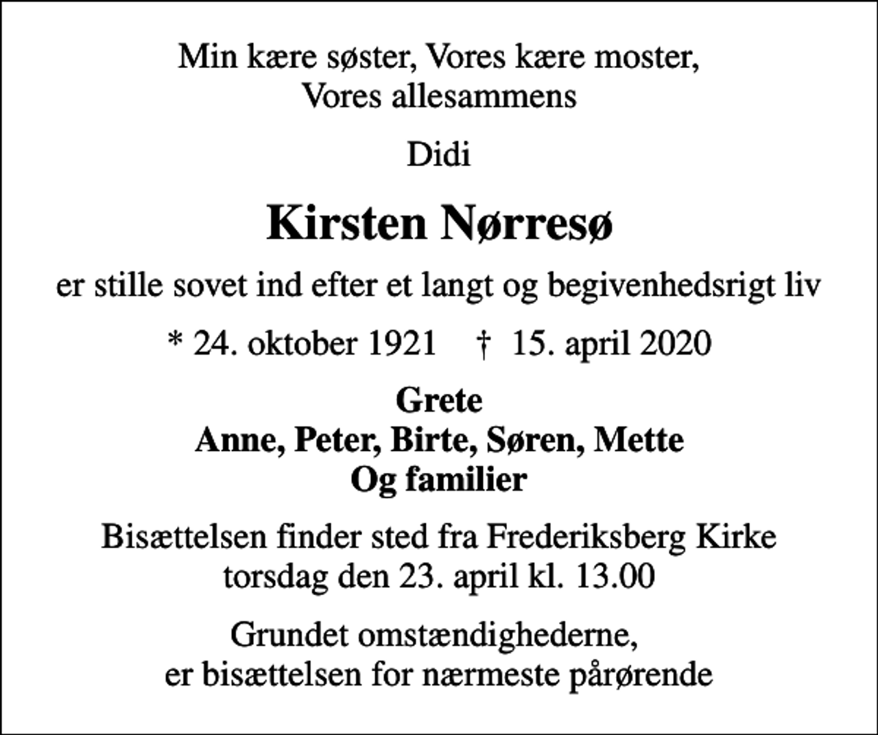 <p>Min kære søster, Vores kære moster, Vores allesammens<br />Didi<br />Kirsten Nørresø<br />er stille sovet ind efter et langt og begivenhedsrigt liv<br />* 24. oktober 1921 ✝ 15. april 2020<br />Grete Anne, Peter, Birte, Søren, Mette Og familier<br />Bisættelsen finder sted fra Frederiksberg Kirke torsdag den 23. april kl. 13.00<br />Grundet omstændighederne, er bisættelsen for nærmeste pårørende</p>