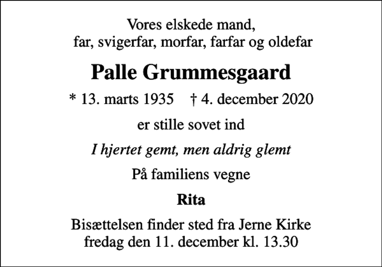 <p>Vores elskede mand, far, svigerfar, morfar, farfar og oldefar<br />Palle Grummesgaard<br />* 13. marts 1935 ✝ 4. december 2020<br />er stille sovet ind<br />I hjertet gemt, men aldrig glemt<br />På familiens vegne<br />Rita<br />Bisættelsen finder sted fra Jerne Kirke fredag den 11. december kl. 13.30</p>