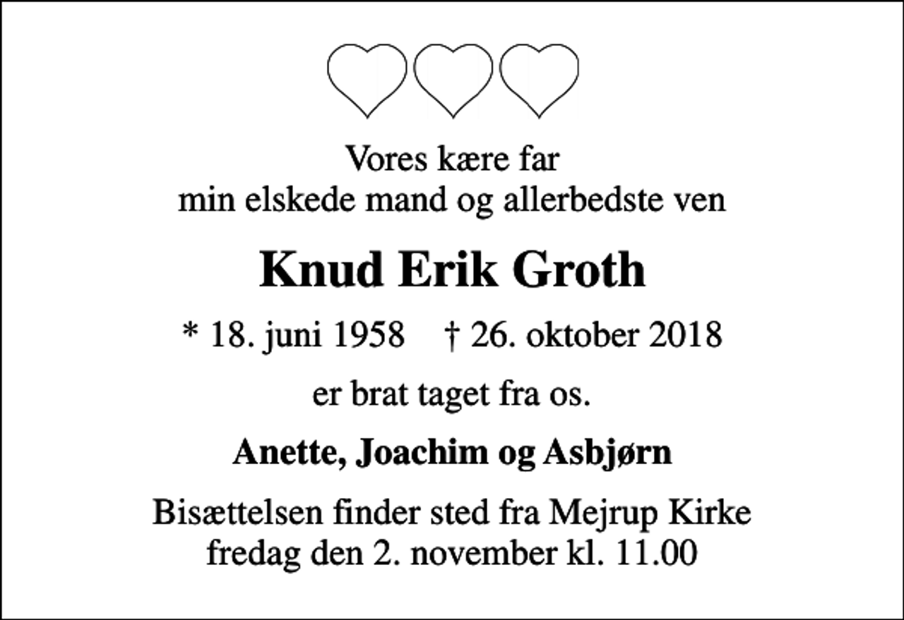 <p>Vores kære far min elskede mand og allerbedste ven<br />Knud Erik Groth<br />* 18. juni 1958 ✝ 26. oktober 2018<br />er brat taget fra os.<br />Anette, Joachim og Asbjørn<br />Bisættelsen finder sted fra Mejrup Kirke fredag den 2. november kl. 11.00</p>
