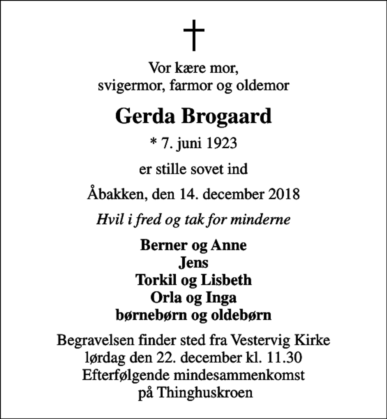 <p>Vor kære mor, svigermor, farmor og oldemor<br />Gerda Brogaard<br />* 7. juni 1923<br />er stille sovet ind<br />Åbakken, den 14. december 2018<br />Hvil i fred og tak for minderne<br />Berner og Anne Jens Torkil og Lisbeth Orla og Inga børnebørn og oldebørn<br />Begravelsen finder sted fra Vestervig Kirke lørdag den 22. december kl. 11.30 Efterfølgende mindesammenkomst på Thinghuskroen</p>